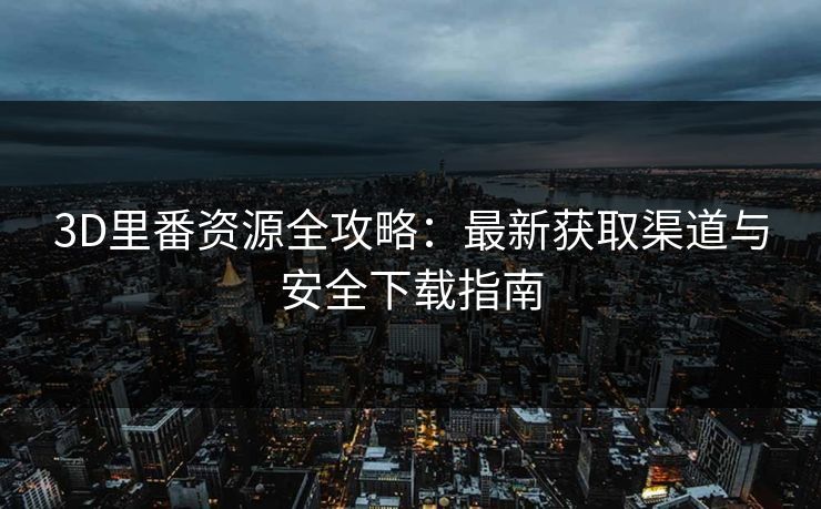 3D里番资源全攻略：最新获取渠道与安全下载指南  第1张