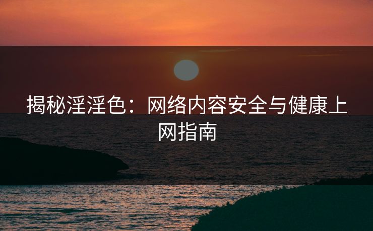 揭秘淫淫色：网络内容安全与健康上网指南  第1张