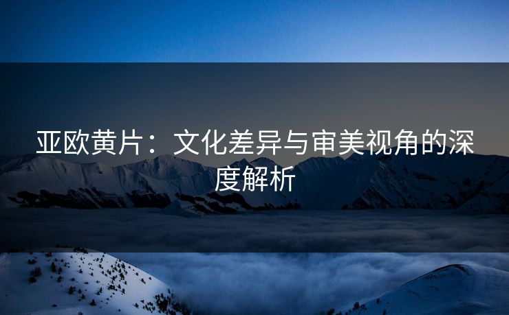 亚欧黄片：文化差异与审美视角的深度解析  第1张
