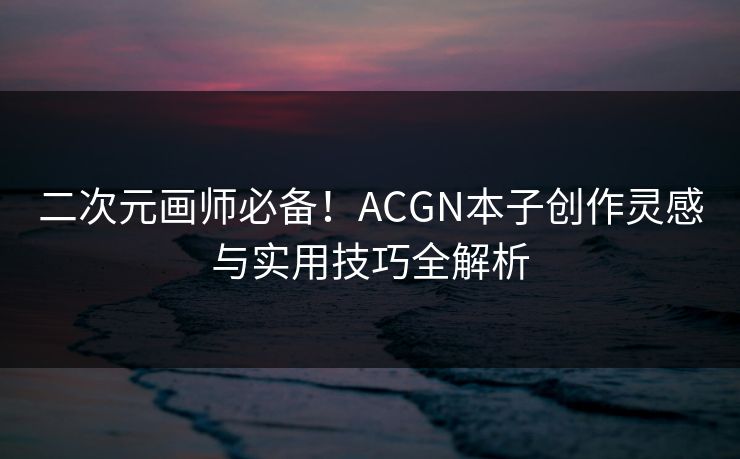 二次元画师必备！ACGN本子创作灵感与实用技巧全解析  第1张