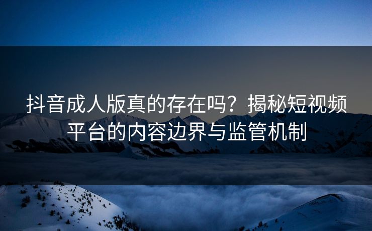 抖音成人版真的存在吗？揭秘短视频平台的内容边界与监管机制