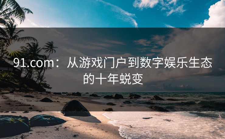 91.com：从游戏门户到数字娱乐生态的十年蜕变  第1张