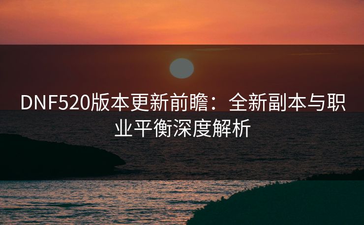 DNF520版本更新前瞻：全新副本与职业平衡深度解析  第1张