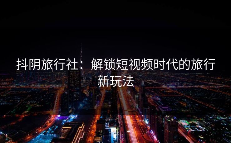 抖阴旅行社：解锁短视频时代的旅行新玩法  第1张