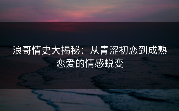 浪哥情史大揭秘：从青涩初恋到成熟恋爱的情感蜕变  第1张