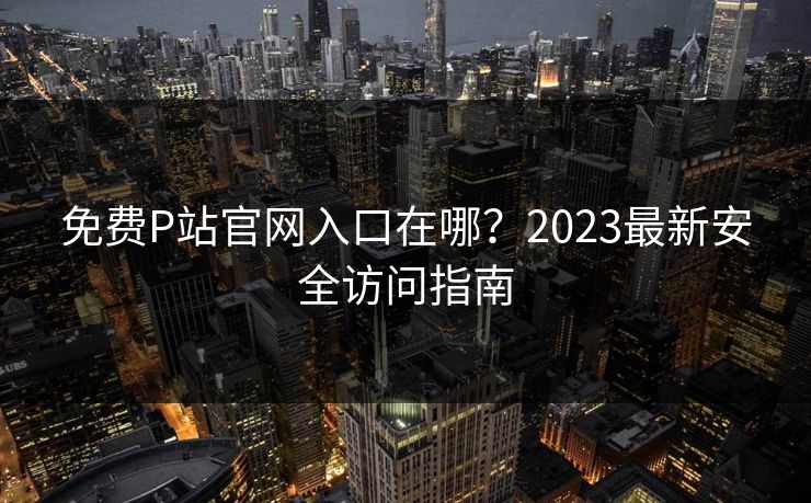 免费P站官网入口在哪？2023最新安全访问指南